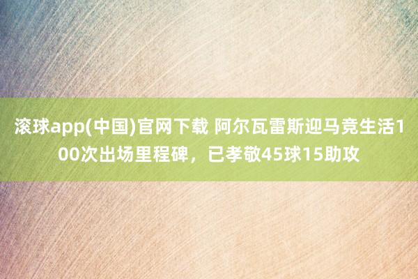 滚球app(中国)官网下载 阿尔瓦雷斯迎马竞生活100次出场里程碑，已孝敬45球15助攻