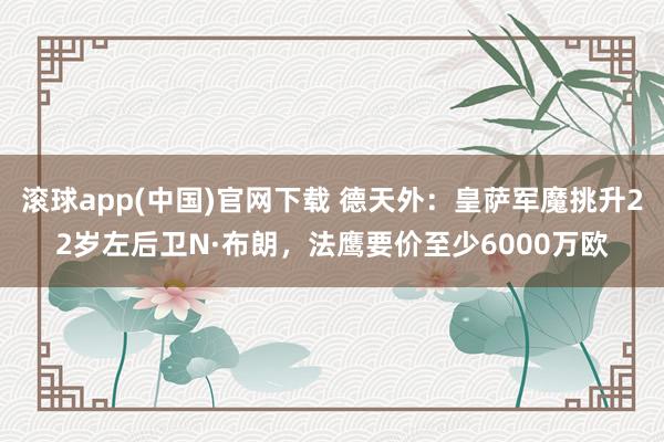 滚球app(中国)官网下载 德天外：皇萨军魔挑升22岁左后卫N·布朗，法鹰要价至少6000万欧