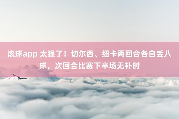 滚球app 太狠了！切尔西、纽卡两回合各自丢八球，次回合比赛下半场无补时