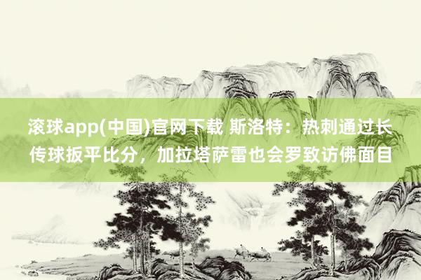 滚球app(中国)官网下载 斯洛特：热刺通过长传球扳平比分，加拉塔萨雷也会罗致访佛面目