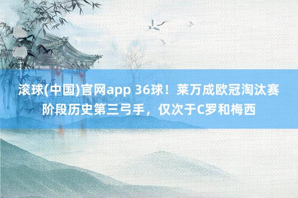 滚球(中国)官网app 36球！莱万成欧冠淘汰赛阶段历史第三弓手，仅次于C罗和梅西