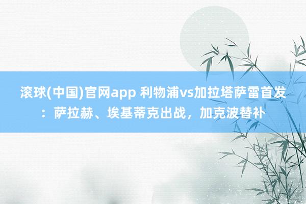 滚球(中国)官网app 利物浦vs加拉塔萨雷首发：萨拉赫、埃基蒂克出战，加克波替补