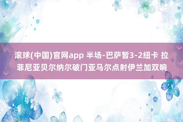 滚球(中国)官网app 半场-巴萨暂3-2纽卡 拉菲尼亚贝尔纳尔破门亚马尔点射伊兰加双响