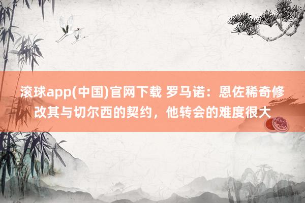 滚球app(中国)官网下载 罗马诺：恩佐稀奇修改其与切尔西的契约，他转会的难度很大