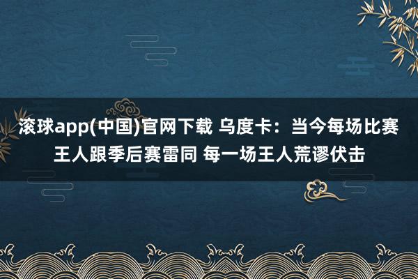 滚球app(中国)官网下载 乌度卡：当今每场比赛王人跟季后赛雷同 每一场王人荒谬伏击