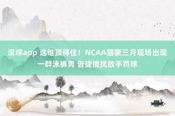 滚球app 这谁顶得住！NCAA猖獗三月现场出现一群泳裤男 告捷搅扰敌手罚球