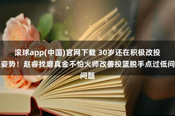 滚球app(中国)官网下载 30岁还在积极改投篮姿势！赵睿找磨真金不怕火师改善投篮脱手点过低问题