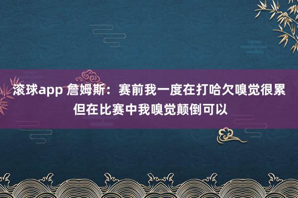 滚球app 詹姆斯：赛前我一度在打哈欠嗅觉很累 但在比赛中我嗅觉颠倒可以
