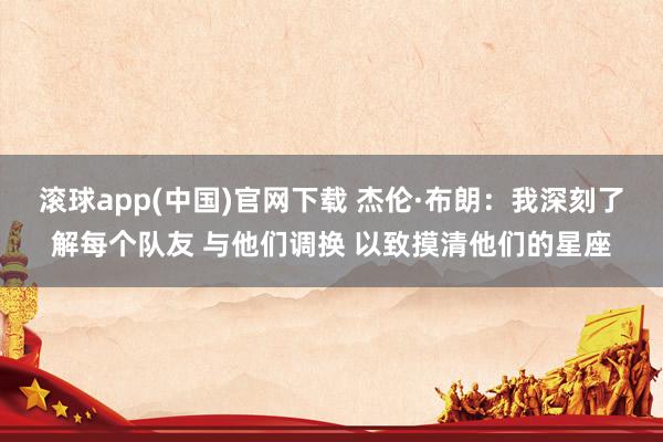 滚球app(中国)官网下载 杰伦·布朗：我深刻了解每个队友 与他们调换 以致摸清他们的星座