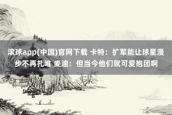 滚球app(中国)官网下载 卡特：扩军能让球星漫步不再扎堆 麦迪：但当今他们就可爱抱团啊