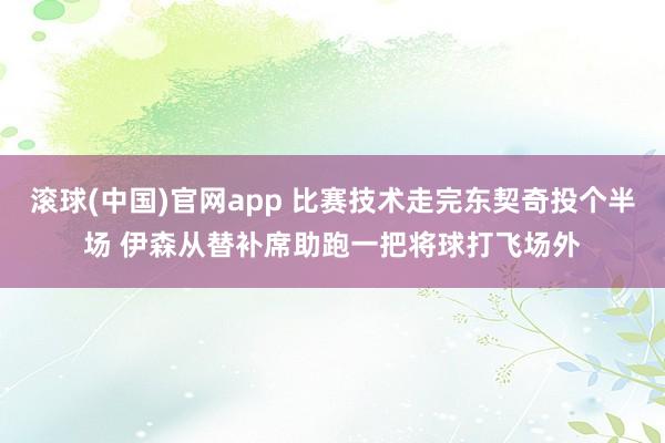 滚球(中国)官网app 比赛技术走完东契奇投个半场 伊森从替补席助跑一把将球打飞场外
