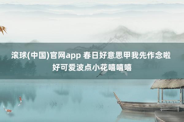滚球(中国)官网app 春日好意思甲我先作念啦 好可爱波点小花嘻嘻嘻