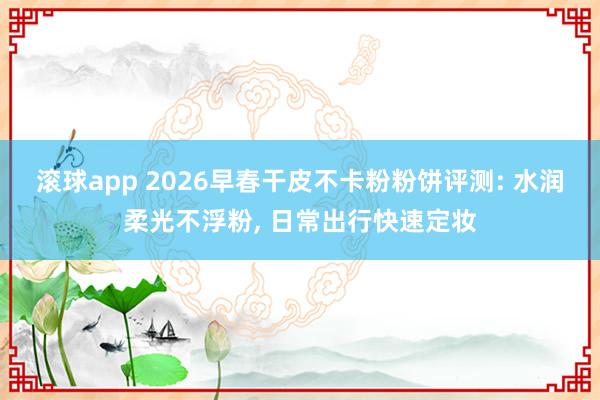 滚球app 2026早春干皮不卡粉粉饼评测: 水润柔光不浮粉, 日常出行快速定妆
