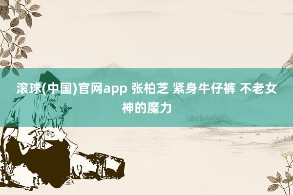 滚球(中国)官网app 张柏芝 紧身牛仔裤 不老女神的魔力
