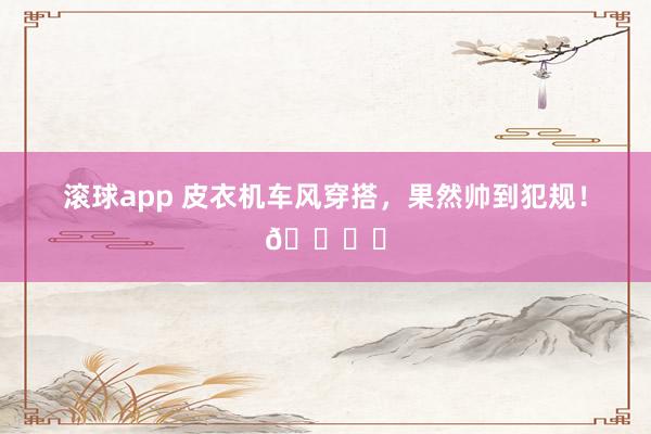 滚球app 皮衣机车风穿搭，果然帅到犯规！🏍️