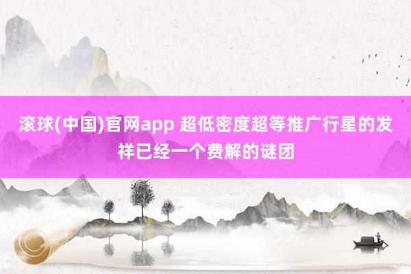 滚球(中国)官网app 超低密度超等推广行星的发祥已经一个费解的谜团