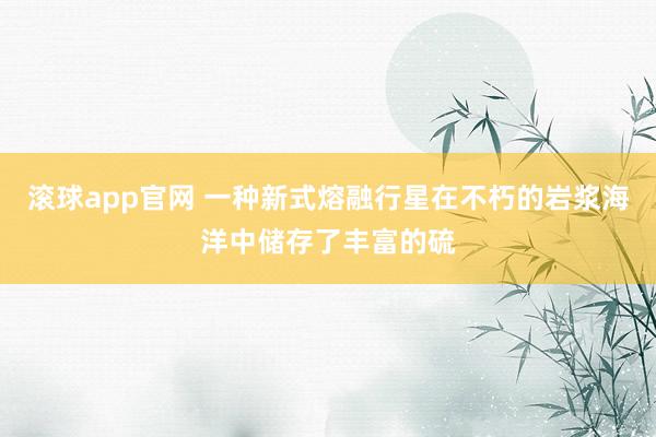 滚球app官网 一种新式熔融行星在不朽的岩浆海洋中储存了丰富的硫