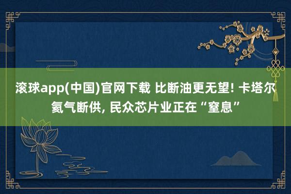 滚球app(中国)官网下载 比断油更无望! 卡塔尔氦气断供, 民众芯片业正在“窒息”
