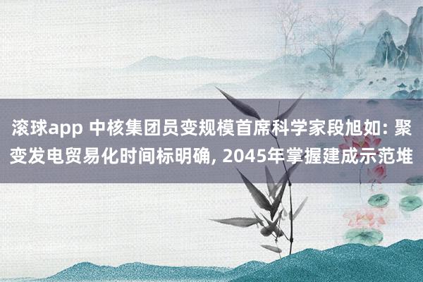 滚球app 中核集团员变规模首席科学家段旭如: 聚变发电贸易化时间标明确， 2045年掌握建成示范堆