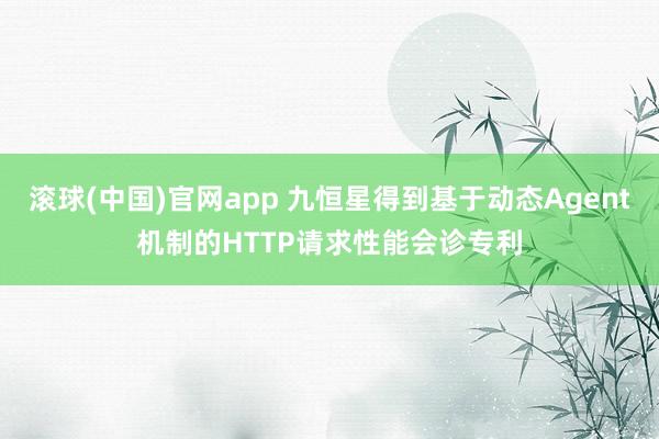 滚球(中国)官网app 九恒星得到基于动态Agent机制的HTTP请求性能会诊专利