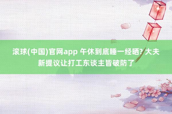 滚球(中国)官网app 午休到底睡一经晒? 大夫新提议让打工东谈主皆破防了
