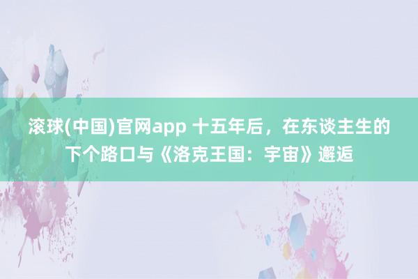 滚球(中国)官网app 十五年后，在东谈主生的下个路口与《洛克王国：宇宙》邂逅