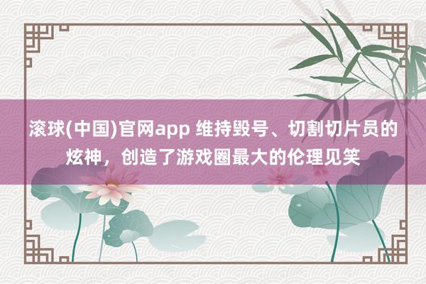 滚球(中国)官网app 维持毁号、切割切片员的炫神，创造了游戏圈最大的伦理见笑