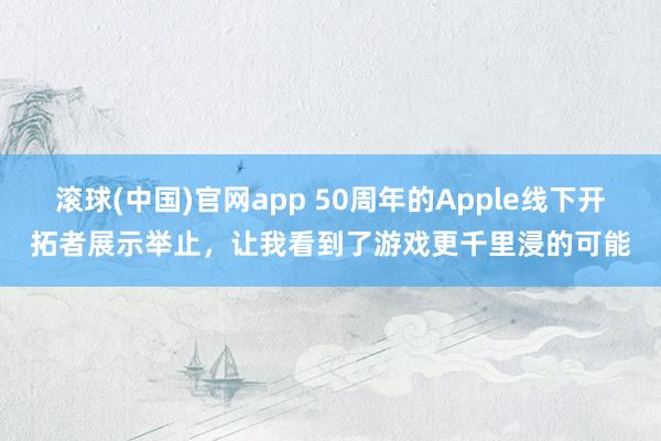 滚球(中国)官网app 50周年的Apple线下开拓者展示举止，让我看到了游戏更千里浸的可能