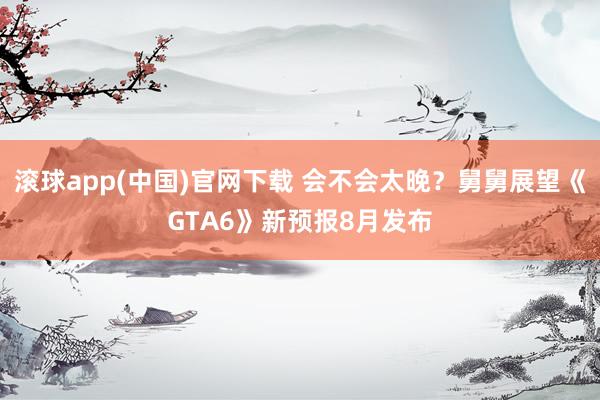 滚球app(中国)官网下载 会不会太晚？舅舅展望《GTA6》新预报8月发布