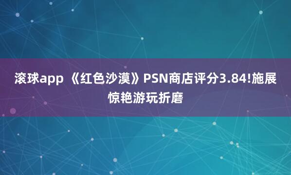 滚球app 《红色沙漠》PSN商店评分3.84!施展惊艳游玩折磨