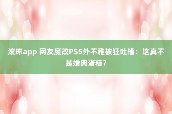 滚球app 网友魔改PS5外不雅被狂吐槽：这真不是婚典蛋糕？