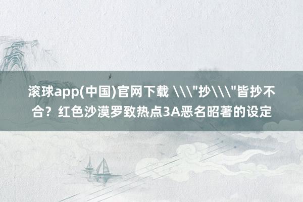 滚球app(中国)官网下载 \＂抄\＂皆抄不合？红色沙漠罗致热点3A恶名昭著的设定