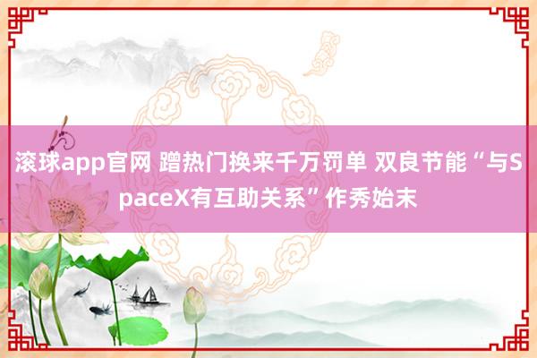 滚球app官网 蹭热门换来千万罚单 双良节能“与SpaceX有互助关系”作秀始末