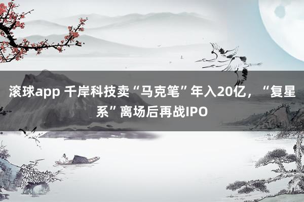 滚球app 千岸科技卖“马克笔”年入20亿，“复星系”离场后再战IPO