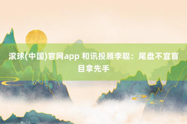 滚球(中国)官网app 和讯投顾李聪：尾盘不宜盲目拿先手