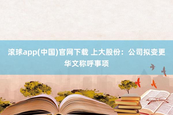 滚球app(中国)官网下载 上大股份：公司拟变更华文称呼事项