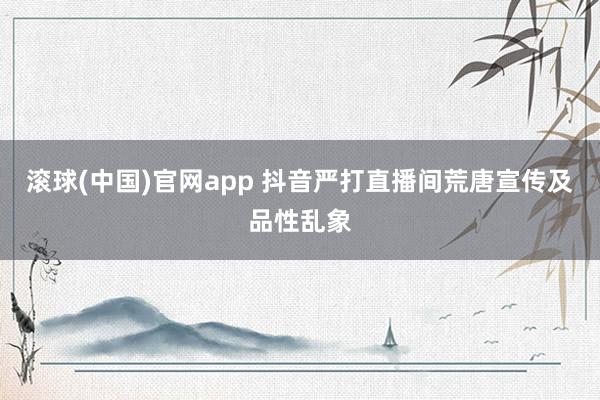 滚球(中国)官网app 抖音严打直播间荒唐宣传及品性乱象