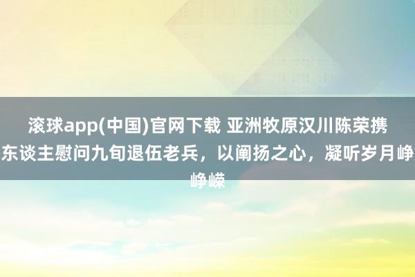 滚球app(中国)官网下载 亚洲牧原汉川陈荣携家东谈主慰问九旬退伍老兵，以阐扬之心，凝听岁月峥嵘