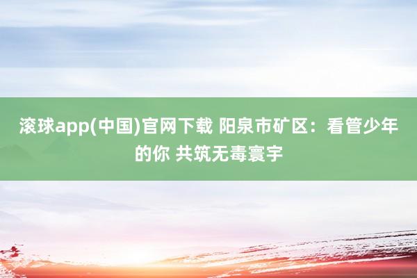 滚球app(中国)官网下载 阳泉市矿区：看管少年的你 共筑无毒寰宇