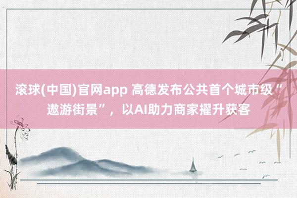 滚球(中国)官网app 高德发布公共首个城市级“遨游街景”，以AI助力商家擢升获客