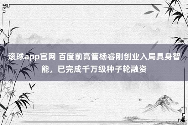 滚球app官网 百度前高管杨睿刚创业入局具身智能，已完成千万级种子轮融资