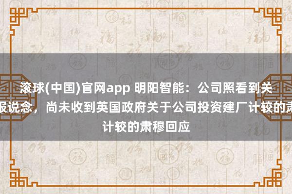滚球(中国)官网app 明阳智能：公司照看到关连媒体报说念，尚未收到英国政府关于公司投资建厂计较的肃穆回应
