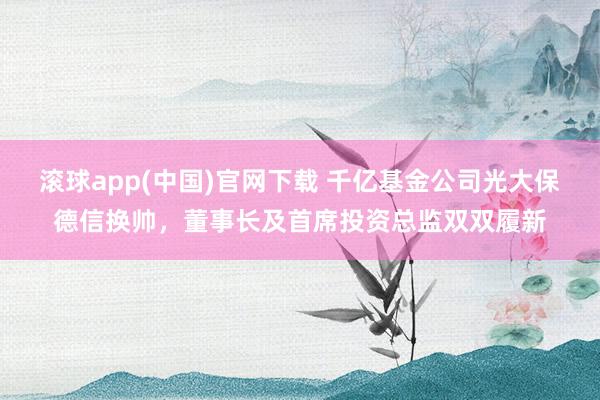 滚球app(中国)官网下载 千亿基金公司光大保德信换帅，董事长及首席投资总监双双履新