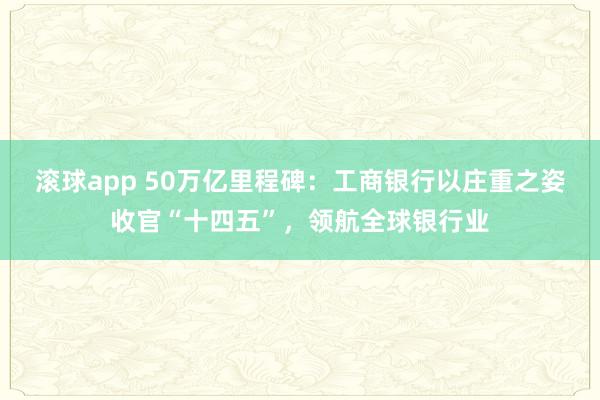 滚球app 50万亿里程碑：工商银行以庄重之姿收官“十四五”，领航全球银行业