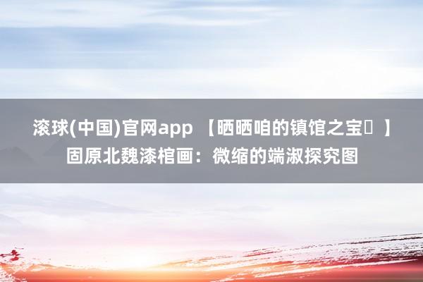 滚球(中国)官网app 【晒晒咱的镇馆之宝㊽】固原北魏漆棺画：微缩的端淑探究图