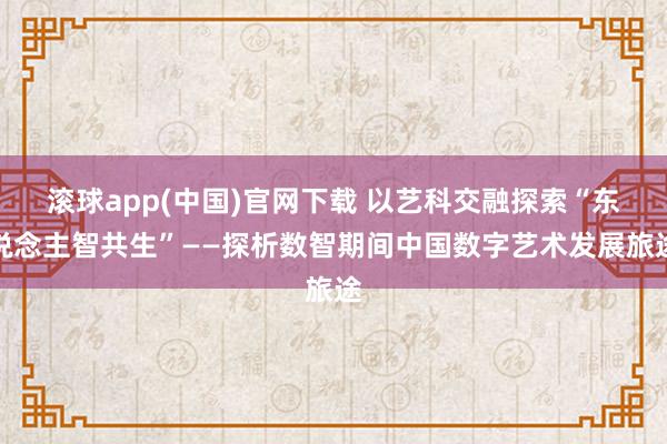 滚球app(中国)官网下载 以艺科交融探索“东说念主智共生”——探析数智期间中国数字艺术发展旅途