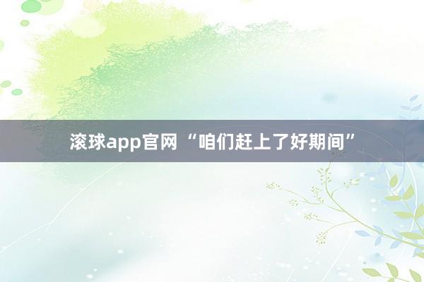 滚球app官网 “咱们赶上了好期间”