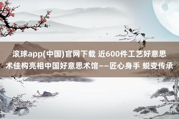 滚球app(中国)官网下载 近600件工艺好意思术佳构亮相中国好意思术馆——匠心身手 蜕变传承