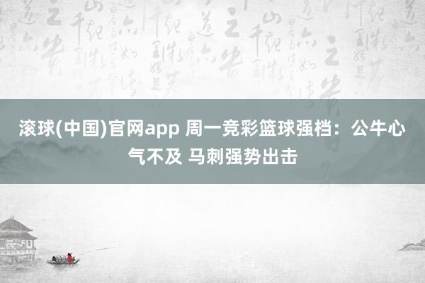 滚球(中国)官网app 周一竞彩篮球强档：公牛心气不及 马刺强势出击