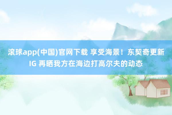 滚球app(中国)官网下载 享受海景！东契奇更新IG 再晒我方在海边打高尔夫的动态